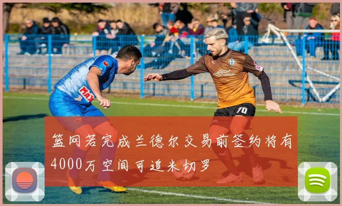 篮网若完成兰德尔交易前签约将有4000万空间可追米切罗