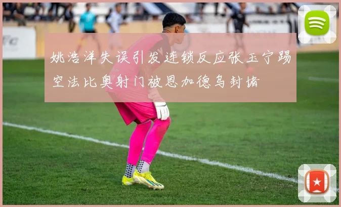 姚浩洋失误引发连锁反应张玉宁踢空法比奥射门被恩加德乌封堵