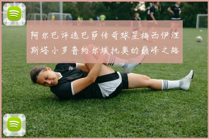 阿尔巴评选巴萨传奇球星梅西伊涅斯塔小罗普约尔埃托奥的巅峰之路