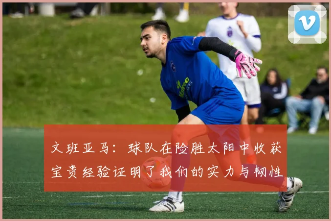 文班亚马：球队在险胜太阳中收获宝贵经验证明了我们的实力与韧性