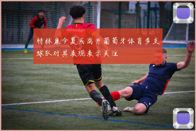特林康今夏或离开葡萄牙体育多支球队对其表现表示关注