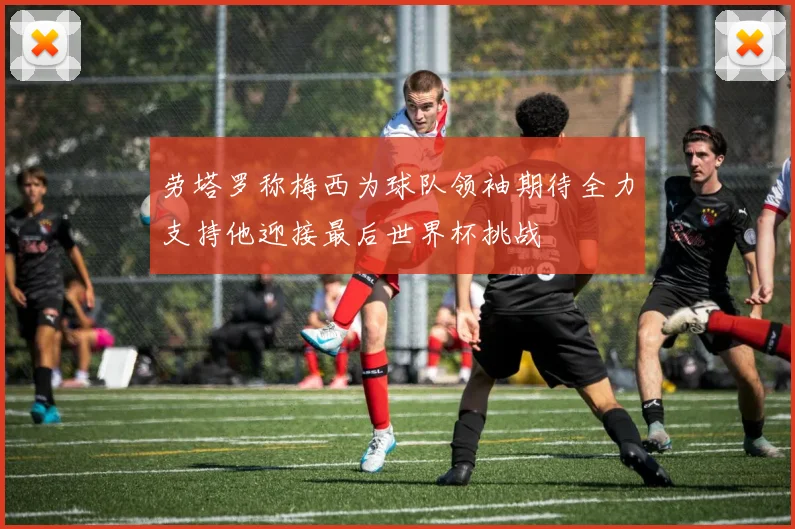 劳塔罗称梅西为球队领袖期待全力支持他迎接最后世界杯挑战