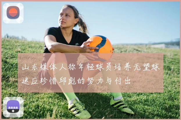 山东媒体人称年轻球员培养无望球迷应珍惜邱彪的努力与付出