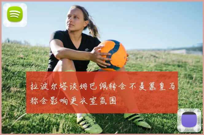 拉波尔塔谈姆巴佩转会不羡慕皇马称会影响更衣室氛围