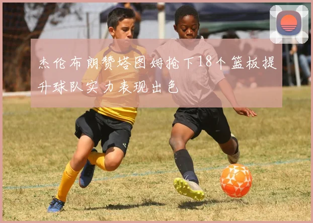 杰伦布朗赞塔图姆抢下18个篮板提升球队实力表现出色