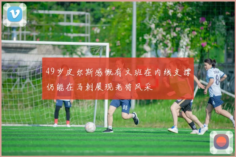 49岁皮尔斯感慨有文班在内线支撑仍能在马刺展现老将风采