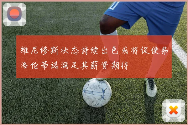 维尼修斯状态持续出色或将促使弗洛伦蒂诺满足其薪资期待