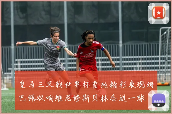 皇马三叉戟世界杯首轮精彩表现姆巴佩双响维尼修斯贝林各进一球