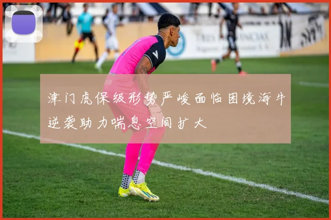津门虎保级形势严峻面临困境海牛逆袭助力喘息空间扩大