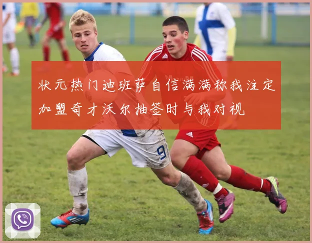 状元热门迪班萨自信满满称我注定加盟奇才沃尔抽签时与我对视